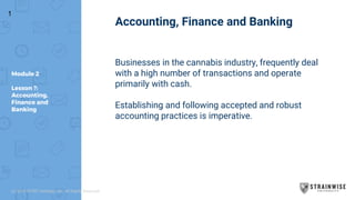 Module 2
Lesson ?:
Accounting,
Finance and
Banking
Accounting, Finance and Banking
Businesses in the cannabis industry, frequently deal
with a high number of transactions and operate
primarily with cash.
Establishing and following accepted and robust
accounting practices is imperative.
1
(c) 2018 STWC Holdings, Inc. All Rights Reserved
 