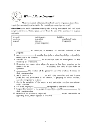 7
What I Have Learned
After you learned all information about how to prepare an inspection
report, here are additional activities for you to learn more. Are you ready?
Directions: Read each statement carefully and identify which term best that fit in
the given sentences. Choose your answer from the box. Write your answer in your
notebook.
1. ________________ is conducted to observe the physical condition of the
property.
2. An __________________ is usually done to have a first-hand observation of the
conditions of the property.
3. Identify the ________________ in accordance with its descriptions in the
inventory list or directive.
4. Determine the correct date when the property has been acquired or its
present age or __________________ the property has been actually used or
operated.
5. _____________ the location of the properties and the available facilities for
their transportation.
6. See if property is _______________ or still being manufactured and if spare
parts are still procurable in the market. If property is found obsolete,
appraise the property as junk.
7. Check the condition of the property and determine whether operational,
under repair or __________________.
8. See if the property is _______________ or exposed to elements and theft.
9. Inspect the location of the properties and the available ________________ for
their transportation.
10. Determine the quality or degree of _________________, repair, restoration or
upgrading made, check logbook, if available.
property maintenance facilities
sheltered inspection number of years
inspect obsolete irreparable
ocular inspection
 