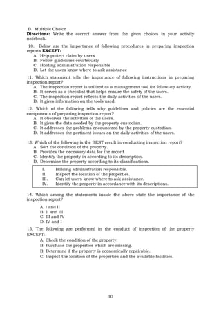 10
B. Multiple Choice
Directions: Write the correct answer from the given choices in your activity
notebook.
10. Below are the importance of following procedures in preparing inspection
reports EXCEPT:
A. Help protect claim by users
B. Follow guidelines courteously
C. Holding administration responsible
D. Let the users know where to ask assistance
11. Which statement tells the importance of following instructions in preparing
inspection report?
A. The inspection report is utilized as a management tool for follow-up activity.
B. It serves as a checklist that helps ensure the safety of the users.
C. The inspection report reflects the daily activities of the users.
D. It gives information on the tools used.
12. Which of the following tells why guidelines and policies are the essential
components of preparing inspection report?
A. It observes the activities of the users.
B. It gives the data needed by the property custodian.
C. It addresses the problems encountered by the property custodian.
D. It addresses the pertinent issues on the daily activities of the users.
13. Which of the following is the BEST result in conducting inspection report?
A. Sort the condition of the property.
B. Provides the necessary data for the record.
C. Identify the property in according to its description.
D. Determine the property according to its classifications.
14. Which among the statements inside the above state the importance of the
inspection report?
A. I and II
B. II and III
C. III and IV
D. IV and I
15. The following are performed in the conduct of inspection of the property
EXCEPT:
A. Check the condition of the property.
B. Purchase the properties which are missing.
B. Determine if the property is economically repairable.
C. Inspect the location of the properties and the available facilities.
I. Holding administration responsible.
II. Inspect the location of the properties.
III. Can let users know where to ask assistance.
IV. Identify the property in accordance with its descriptions.
 
