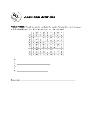 11
Additional Activities
WORD PUZZLE: Search the six (6) words in the puzzle. Arrange the words to make
a definition of inspection. Write your answer on your notebook.
I C O N D I T I O N
N F R S U T A P C X
S A T U V N D R P P
P H Y S I C A L A R
E Y M A E H P F T O
C O N D U C T E D P
T K A Q U R B V Y E
I K D F L P R C A R
O B S E R V E D T T
N T G H J K D M R Y
1. _______________________________________
2. _______________________________________
3. _______________________________________
4. _______________________________________
5. _______________________________________
6. ____________________________________
Inspection ________________________________________________________________
________________________________________________________________________.
 