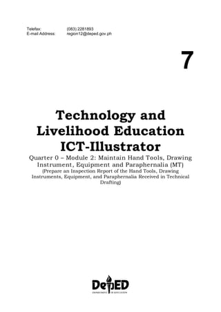 Telefax: (083) 2281893
E-mail Address: region12@deped.gov.ph
7
Technology and
Livelihood Education
ICT-Illustrator
Quarter 0 – Module 2: Maintain Hand Tools, Drawing
Instrument, Equipment and Paraphernalia (MT)
Prepare an Inspection Report of the Hand Tools, Drawing
(
Instruments, Equipment, and Paraphernalia Received in Technical
Drafting)
 