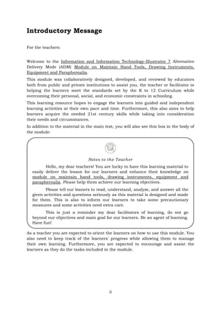 ii
Introductory Message
For the teachers:
Welcome to the Information and Information Technology-Illustrator 7 Alternative
Delivery Mode (ADM) Module on Maintain Hand Tools, Drawing Instruments,
Equipment and Paraphernalia.
This module was collaboratively designed, developed, and reviewed by educators
both from public and private institutions to assist you, the teacher or facilitator in
helping the learners meet the standards set by the K to 12 Curriculum while
overcoming their personal, social, and economic constraints in schooling.
This learning resource hopes to engage the learners into guided and independent
learning activities at their own pace and time. Furthermore, this also aims to help
learners acquire the needed 21st century skills while taking into consideration
their needs and circumstances.
In addition to the material in the main text, you will also see this box in the body of
the module:
As a teacher you are expected to orient the learners on how to use this module. You
also need to keep track of the learners' progress while allowing them to manage
their own learning. Furthermore, you are expected to encourage and assist the
learners as they do the tasks included in the module.
Notes to the Teacher
Hello, my dear teachers! You are lucky to have this learning material to
easily deliver the lesson for our learners and enhance their knowledge on
module on maintain hand tools, drawing instruments, equipment and
paraphernalia. Please help them achieve our learning objectives.
Please tell our leaners to read, understand, analyze, and answer all the
given activities and questions seriously as this material is designed and made
for them. This is also to inform our learners to take some precautionary
measures and some activities need extra care.
This is just a reminder my dear facilitators of learning, do not go
beyond our objectives and main goal for our learners. Be an agent of learning.
Have fun!
 