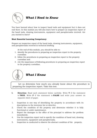 1
What I Need to Know
You have learned about how to inspect hand tools and equipment but it does not
end there. In this module you will also learn how to prepare an inspection report of
the hand tools, drawing instruments, equipment and paraphernalia received. Are
you excited to learn?
Most Essential Learning Competency
Prepare an inspection report of the hand tools, drawing instruments, equipment,
and paraphernalia received in technical drafting
At the end of this module, you should be able to:
1. identify the procedures in preparing an inspection report to the property
custodian
2. follow the procedures in preparing an inspection report to the property
custodian and
3. cite the importance of following procedures in preparing an inspection report
to the property custodian.
What I Know
I. Direction: Read each statement below carefully. Write T if the statement
is TRUE. Write F if the statement is FALSE and write your answer on
separate sheet of paper.
1. Inspection is one way of identifying the property in accordance with its
descriptions in the inventory list or directive.
2. Check the condition of the property and determine whether it is fully
functional or under maintenance.
3. Report the damages to the office of the principal to address the problem
immediately.
4. Use the inspection report tool to specify the condition of hand tool, drawing
instruments, equipment and paraphernalia.
5. Inspection is conducted to observe the abstract condition of the property.
Let us determine how much you already know about the procedure in
preparing the inspection report. Take this test.
 