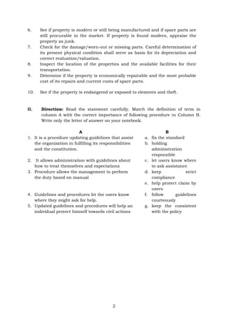 2
6. See if property is modern or still being manufactured and if spare parts are
still procurable in the market. If property is found modern, appraise the
property as junk.
7. Check for the damage/worn-out or missing parts. Careful determination of
its present physical condition shall serve as basis for its depreciation and
correct evaluation/valuation.
8. Inspect the location of the properties and the available facilities for their
transportation.
9. Determine if the property is economically repairable and the most probable
cost of its repairs and current costs of spare parts.
10. See if the property is endangered or exposed to elements and theft.
II. Direction: Read the statement carefully. Match the definition of term in
column A with the correct importance of following procedure in Column B.
Write only the letter of answer on your notebook.
A B
1. It is a procedure updating guidelines that assist
the organization in fulfilling its responsibilities
and the constitution.
a. fix the standard
b. holding
administration
responsible
2. It allows administration with guidelines about
how to treat themselves and expectations
3. Procedure allows the management to perform
the duty based on manual
c. let users know where
to ask assistance
d. keep strict
compliance
e. help protect claim by
users
4. Guidelines and procedures let the users know
where they might ask for help.
f. follow guidelines
courteously
5. Updated guidelines and procedures will help an
individual protect himself towards civil actions
g. keep the consistent
with the policy
 