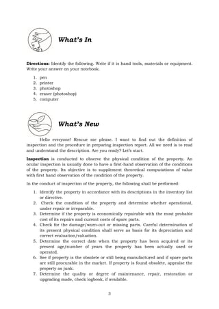 3
What’s In
Directions: Identify the following. Write if it is hand tools, materials or equipment.
Write your answer on your notebook.
1. pen
2. printer
3. photoshop
4. eraser (photoshop)
5. computer
What’s New
Hello everyone! Rescue me please. I want to find out the definition of
inspection and the procedure in preparing inspection report. All we need is to read
and understand the description. Are you ready? Let’s start.
Inspection is conducted to observe the physical condition of the property. An
ocular inspection is usually done to have a first-hand observation of the conditions
of the property. Its objective is to supplement theoretical computations of value
with first hand observation of the condition of the property.
In the conduct of inspection of the property, the following shall be performed:
1. Identify the property in accordance with its descriptions in the inventory list
or directive.
2. Check the condition of the property and determine whether operational,
under repair or irreparable.
3. Determine if the property is economically repairable with the most probable
cost of its repairs and current costs of spare parts.
4. Check for the damage/worn-out or missing parts. Careful determination of
its present physical condition shall serve as basis for its depreciation and
correct evaluation/valuation.
5. Determine the correct date when the property has been acquired or its
present age/number of years the property has been actually used or
operated.
6. See if property is the obsolete or still being manufactured and if spare parts
are still procurable in the market. If property is found obsolete, appraise the
property as junk.
7. Determine the quality or degree of maintenance, repair, restoration or
upgrading made, check logbook, if available.
 