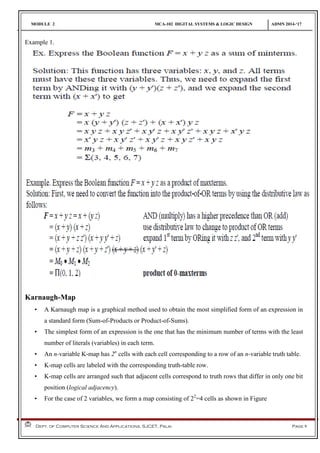 MODULE 2 MCA-102 DIGITAL SYSTEMS & LOGIC DESIGN ADMN 2014-‘17
Dept. of Computer Science And Applications, SJCET, Palai Page 9
Example 1.
Karnaugh-Map
• A Karnaugh map is a graphical method used to obtain the most simplified form of an expression in
a standard form (Sum-of-Products or Product-of-Sums).
• The simplest form of an expression is the one that has the minimum number of terms with the least
number of literals (variables) in each term.
• An n-variable K-map has 2n
cells with each cell corresponding to a row of an n-variable truth table.
• K-map cells are labeled with the corresponding truth-table row.
• K-map cells are arranged such that adjacent cells correspond to truth rows that differ in only one bit
position (logical adjacency).
• For the case of 2 variables, we form a map consisting of 22
=4 cells as shown in Figure
 