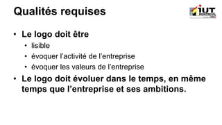 Qualités requises
• Le logo doit être
• lisible
• évoquer l’activité de l’entreprise
• évoquer les valeurs de l’entreprise
• Le logo doit évoluer dans le temps, en même
temps que l’entreprise et ses ambitions.
 