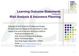 Learning Outcome Statements
                                                                      to accompany

 Risk Analysis & Insurance Planning


Copyright © ACE School for Professional Studies.
All rights reserved. Requests for permission to make
copies of any part of the work should be mailed to:
           Permissions Department,
           ACE School for Professional Studies,
           26/32, Pal Mohan Sadan,
           East Patel Nagar, New Delhi-110008.
           Email: adminmanager@asps.edu.in
           Visit us at www.asps.edu.in


                             © ACE School for Professional Studies.                  1
 