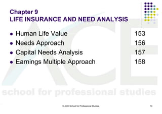 Chapter 9
LIFE INSURANCE AND NEED ANALYSIS

   Human Life Value                                        153
   Needs Approach                                          156
   Capital Needs Analysis                                  157
   Earnings Multiple Approach                              158




                   © ACE School for Professional Studies.         10
 