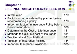 Chapter 11
LIFE INSURANCE POLICY SELECTION
   Introduction                                              179
   Factors to be considered by planner before
    recommending a policy                                     179
   Important factors in Insurance Policy before
    Recommendation                                            180
   Determining the Cost of Life Insurance                    181
   Methods to Calculate cost of Insurance                    181
   Traditional Net Cost Method                               181
   Taxation of Insurance Policies                            184
   Important Insurance Provisions                            185
                     © ACE School for Professional Studies.         12
 