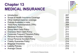 Chapter 13
MEDICAL INSURANCE
   Introduction                                                     207
   Scope of Health Insurance Coverage                               208
   Other medical expense coverage                                   208
   Policies Available in India                                      209
   Third Party Administrators (TPA)                                 209
   Mediclaim Policy                                                 210
   Group Medi Claim Policy                                          211
   Overseas Medi Claim Policy                                       211
   Corporate Frequent Travelers Policy                              212
   Personal Accident Insurance                                      212
   Group Personal Accident Policy                                   214
   Fidelity Guarantee Policy                                        214
   Baggage Insurance                                                214
   Liability Policies                                               214
   Average Clause                                                   215
                            © ACE School for Professional Studies.         14
 