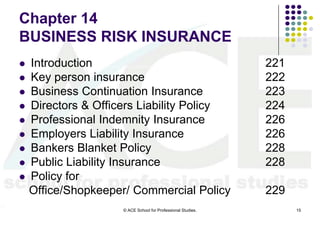 Chapter 14
BUSINESS RISK INSURANCE
   Introduction                                              221
   Key person insurance                                      222
   Business Continuation Insurance                           223
   Directors & Officers Liability Policy                     224
   Professional Indemnity Insurance                          226
   Employers Liability Insurance                             226
   Bankers Blanket Policy                                    228
   Public Liability Insurance                                228
   Policy for
    Office/Shopkeeper/ Commercial Policy                      229
                     © ACE School for Professional Studies.         15
 