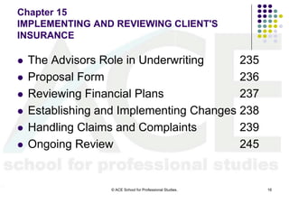 Chapter 15
IMPLEMENTING AND REVIEWING CLIENT'S
INSURANCE

   The Advisors Role in Underwriting     235
   Proposal Form                         236
   Reviewing Financial Plans             237
   Establishing and Implementing Changes 238
   Handling Claims and Complaints        239
   Ongoing Review                        245


                  © ACE School for Professional Studies.   16
 