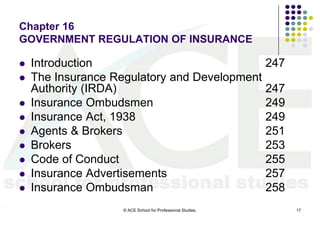 Chapter 16
GOVERNMENT REGULATION OF INSURANCE

   Introduction                             247
   The Insurance Regulatory and Development
    Authority (IRDA)                         247
   Insurance Ombudsmen                      249
   Insurance Act, 1938                      249
   Agents & Brokers                         251
   Brokers                                  253
   Code of Conduct                          255
   Insurance Advertisements                 257
   Insurance Ombudsman                      258
                    © ACE School for Professional Studies.   17
 