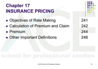 Chapter 17
INSURANCE PRICING
   Objectives of Rate Making                               241
   Calculation of Premium and Claim                        242
   Premium                                                 244
   Other Important Definitions                             246




                   © ACE School for Professional Studies.         18
 