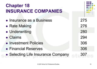 Chapter 18
INSURANCE COMPANIES
   Insurance as a Business                                 275
   Rate Making                                             276
   Underwriting                                            280
   Claims                                                  294
   Investment Policies                                     306
   Financial Reserves                                      306
   Selecting Life Insurance Company                        307

                   © ACE School for Professional Studies.         19
 