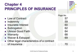 Chapter 4
PRINCIPLES OF INSURANCE
                                                                Page No.
   Law of Contract                                                   57
   Indemnity                                                         59
   Insurable Interest                                                60
   Subrogation                                                       62
   Utmost Good Faith                                                 64
   Warranty                                                          68
   Waiver & Estoppel                                                 69
   Other legal characteristics of a contract
    of insurance                                                      70

                       © ACE School for Professional Studies.              5
 