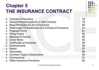 Chapter 5
THE INSURANCE CONTRACT
   Contract of Insurance                                              79
   General Requirements for a Valid Contract                          79
   Basic Principles of Law of Insurance                               80
   Other Legal Characteristics of a Contract of Insurance             81
   Proposal Forms                                                     81
   Policy Forms                                                       82
   Meaning of Insured                                                 84
   Cover Notes                                                        85
   Certificates of Insurance                                          86
   Endorsements                                                       86
   Riders                                                             87
   Warranties                                                         89
   Common Types of Deductibles                                        90
   Co-Insurance                                                       91
   Other-Insurance Provisions                                         92
                              © ACE School for Professional Studies.        6
 