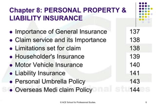 Chapter 8: PERSONAL PROPERTY &
LIABILITY INSURANCE
   Importance of General Insurance                         137
   Claim service and its Importance                        138
   Limitations set for claim                               138
   Householder's Insurance                                 139
   Motor Vehicle Insurance                                 140
   Liability Insurance                                     141
   Personal Umbrella Policy                                143
   Overseas Medi claim Policy                              144
                   © ACE School for Professional Studies.         9
 