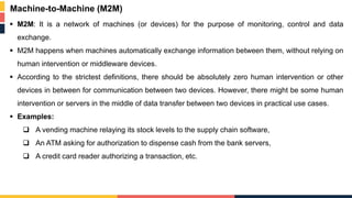  M2M: It is a network of machines (or devices) for the purpose of monitoring, control and data
exchange.
 M2M happens when machines automatically exchange information between them, without relying on
human intervention or middleware devices.
 According to the strictest definitions, there should be absolutely zero human intervention or other
devices in between for communication between two devices. However, there might be some human
intervention or servers in the middle of data transfer between two devices in practical use cases.
 Examples:
 A vending machine relaying its stock levels to the supply chain software,
 An ATM asking for authorization to dispense cash from the bank servers,
 A credit card reader authorizing a transaction, etc.
Machine-to-Machine (M2M)
 