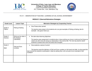 University of Cebu- Lapu-Lapu and Mandaue
College of Teacher Education
Level III Accredited (PACUCOA)
A.C. Cortes Ave., Looc, Mandaue, City
FS 411 - OBSERVATION OF TEACHING –LEARNING ACTUAL SCHOOL ENVIRONMENT
MODULE 2: Observed Motivations Strategies
Grade Level Lesson Topic Motivation Strategies by Cooperating Teacher
Grade 3:
Filipino
Patinig at Katinig
• Give Praise when earned
The teacher gives praise to the students who can give examples of Patinig at Katinig, like for
example : very good, thank you
Grade 3
Science
What are the roles in
the Science
Laboratotry
• Be clear about learning objectives
The teacher gives assignment to students about, draw anything you know on what are the things we
need to do and not to do during our observation in the science lab. The next day teacher asked
students to present their work and share their thoughts.
Grade 3
Math
Odd and Even
numbers
• Give students a sense of control
The teacher wrote the definition of Odd and Even numbers on the board and after, he discussed the
topic and let the students to participate in class by asking them, who can give me an example of odd
numbers?
 