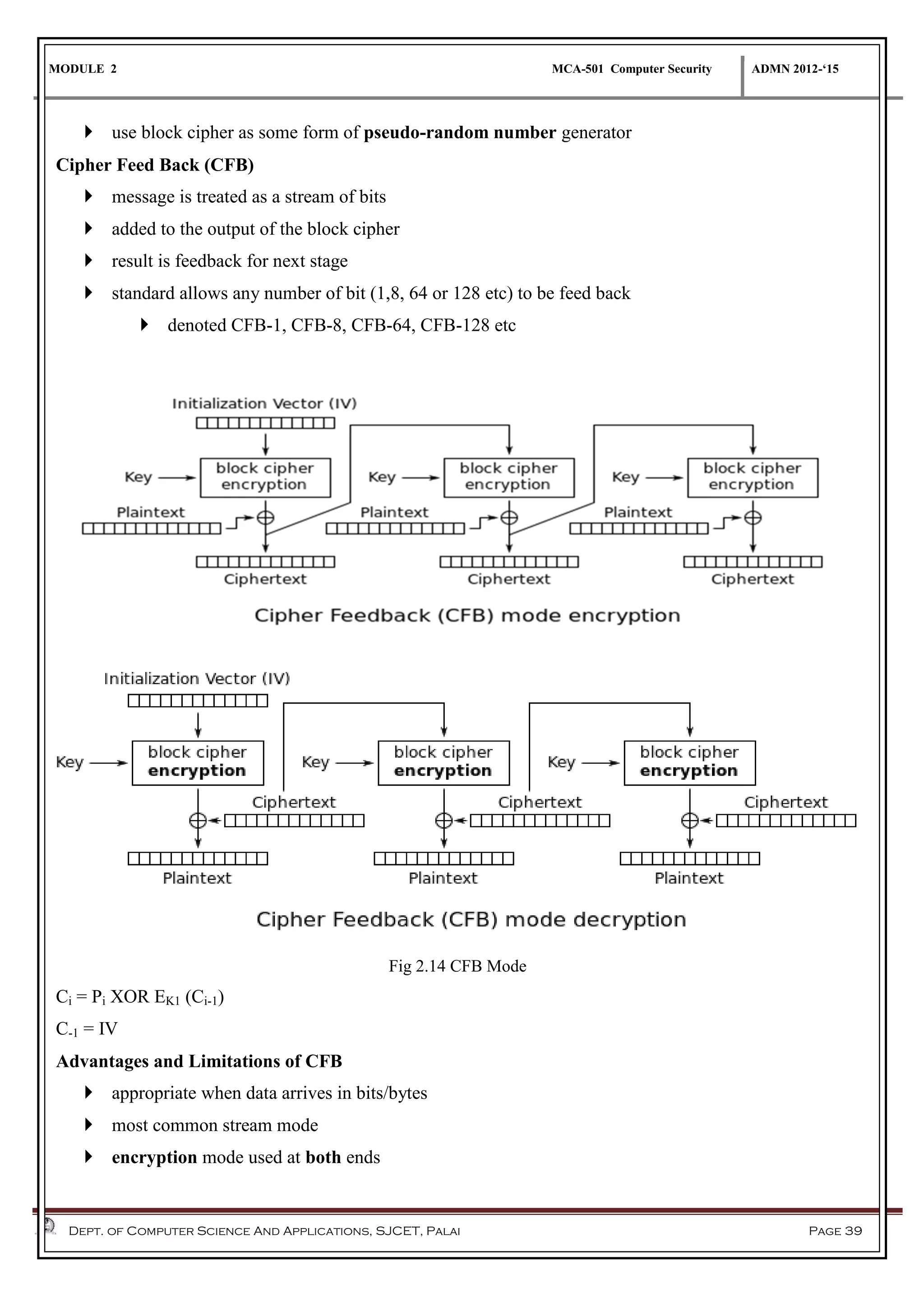 MODULE 2 MCA-501 Computer Security ADMN 2012-‘15
Dept. of Computer Science And Applications, SJCET, Palai Page 39
 use block cipher as some form of pseudo-random number generator
Cipher Feed Back (CFB)
 message is treated as a stream of bits
 added to the output of the block cipher
 result is feedback for next stage
 standard allows any number of bit (1,8, 64 or 128 etc) to be feed back
 denoted CFB-1, CFB-8, CFB-64, CFB-128 etc
Fig 2.14 CFB Mode
Ci = Pi XOR EK1 (Ci-1)
C-1 = IV
Advantages and Limitations of CFB
 appropriate when data arrives in bits/bytes
 most common stream mode
 encryption mode used at both ends
 