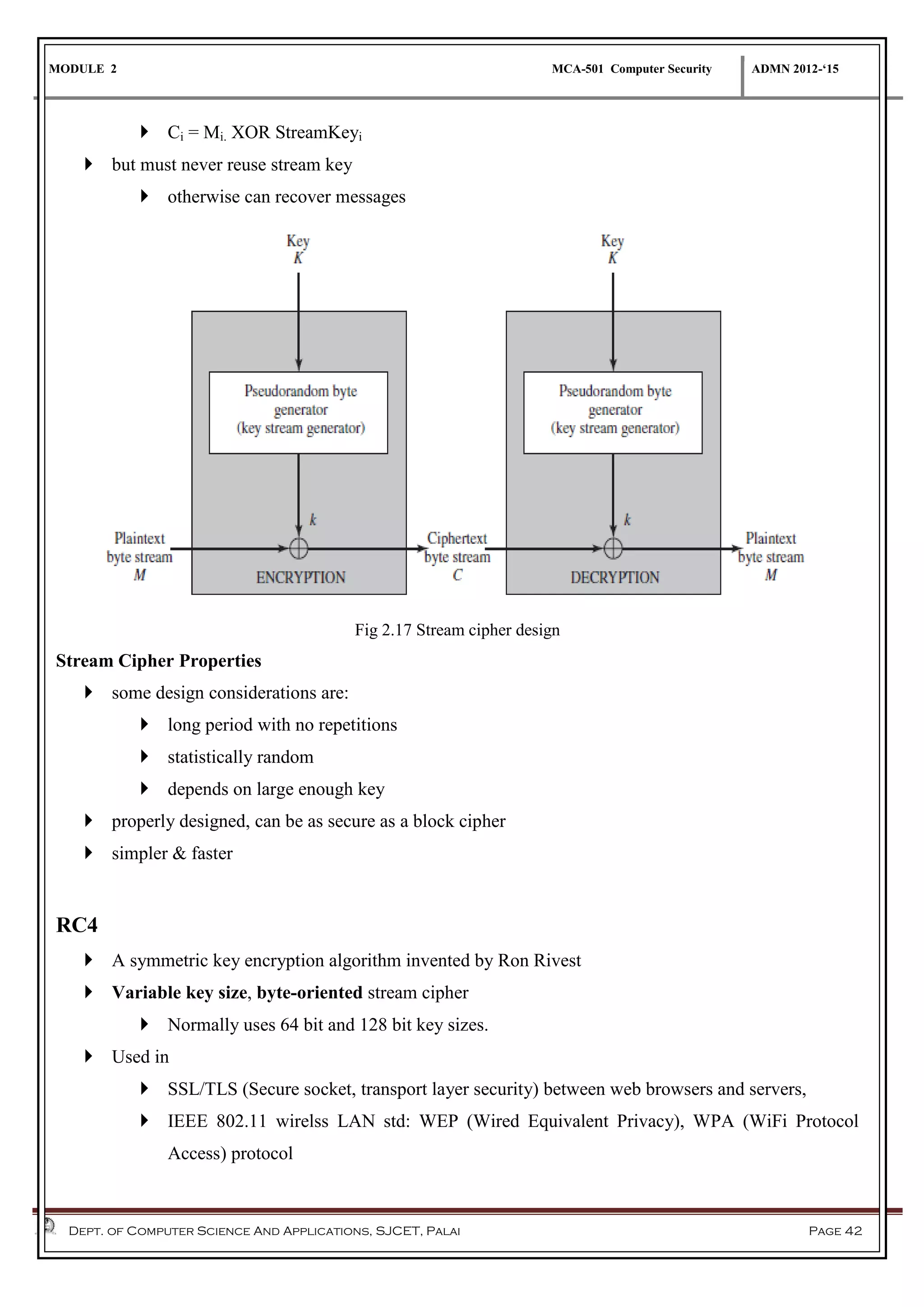 MODULE 2 MCA-501 Computer Security ADMN 2012-‘15
Dept. of Computer Science And Applications, SJCET, Palai Page 42
 Ci = Mi. XOR StreamKeyi
 but must never reuse stream key
 otherwise can recover messages
Fig 2.17 Stream cipher design
Stream Cipher Properties
 some design considerations are:
 long period with no repetitions
 statistically random
 depends on large enough key
 properly designed, can be as secure as a block cipher
 simpler & faster
RC4
 A symmetric key encryption algorithm invented by Ron Rivest
 Variable key size, byte-oriented stream cipher
 Normally uses 64 bit and 128 bit key sizes.
 Used in
 SSL/TLS (Secure socket, transport layer security) between web browsers and servers,
 IEEE 802.11 wirelss LAN std: WEP (Wired Equivalent Privacy), WPA (WiFi Protocol
Access) protocol
 