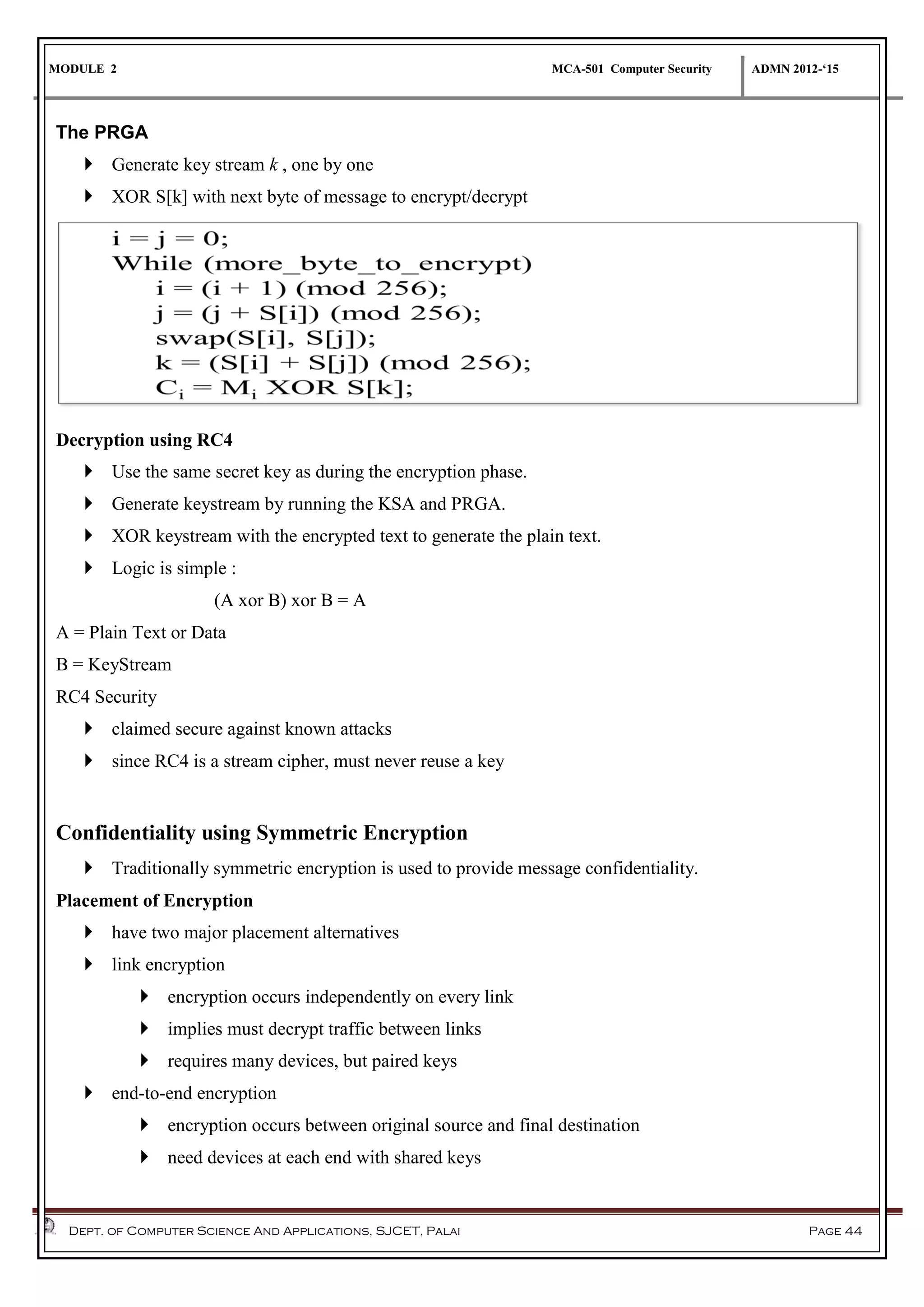 MODULE 2 MCA-501 Computer Security ADMN 2012-‘15
Dept. of Computer Science And Applications, SJCET, Palai Page 44
The PRGA
 Generate key stream k , one by one
 XOR S[k] with next byte of message to encrypt/decrypt
Decryption using RC4
 Use the same secret key as during the encryption phase.
 Generate keystream by running the KSA and PRGA.
 XOR keystream with the encrypted text to generate the plain text.
 Logic is simple :
(A xor B) xor B = A
A = Plain Text or Data
B = KeyStream
RC4 Security
 claimed secure against known attacks
 since RC4 is a stream cipher, must never reuse a key
Confidentiality using Symmetric Encryption
 Traditionally symmetric encryption is used to provide message confidentiality.
Placement of Encryption
 have two major placement alternatives
 link encryption
 encryption occurs independently on every link
 implies must decrypt traffic between links
 requires many devices, but paired keys
 end-to-end encryption
 encryption occurs between original source and final destination
 need devices at each end with shared keys
 