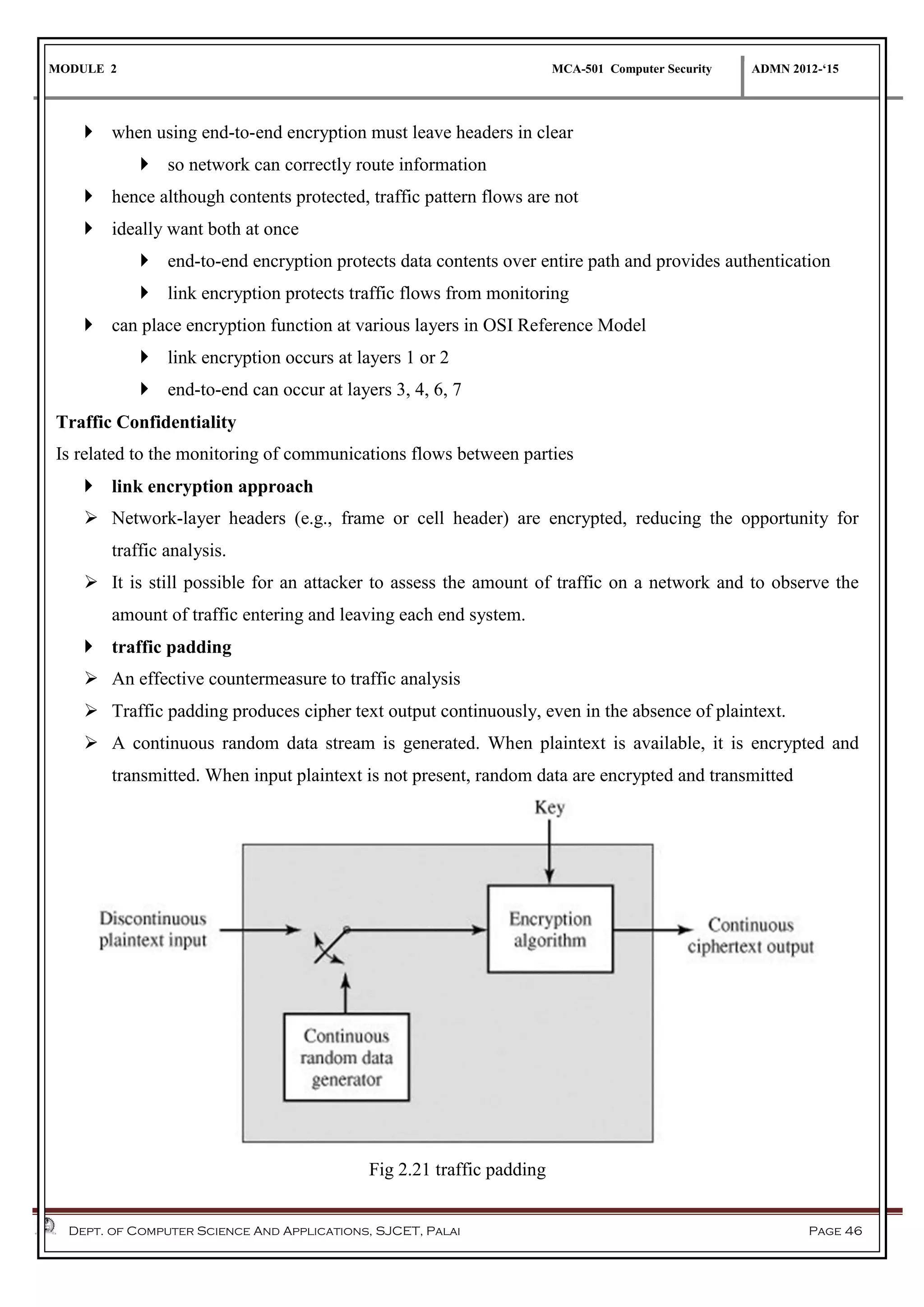 MODULE 2 MCA-501 Computer Security ADMN 2012-‘15
Dept. of Computer Science And Applications, SJCET, Palai Page 46
 when using end-to-end encryption must leave headers in clear
 so network can correctly route information
 hence although contents protected, traffic pattern flows are not
 ideally want both at once
 end-to-end encryption protects data contents over entire path and provides authentication
 link encryption protects traffic flows from monitoring
 can place encryption function at various layers in OSI Reference Model
 link encryption occurs at layers 1 or 2
 end-to-end can occur at layers 3, 4, 6, 7
Traffic Confidentiality
Is related to the monitoring of communications flows between parties
 link encryption approach
 Network-layer headers (e.g., frame or cell header) are encrypted, reducing the opportunity for
traffic analysis.
 It is still possible for an attacker to assess the amount of traffic on a network and to observe the
amount of traffic entering and leaving each end system.
 traffic padding
 An effective countermeasure to traffic analysis
 Traffic padding produces cipher text output continuously, even in the absence of plaintext.
 A continuous random data stream is generated. When plaintext is available, it is encrypted and
transmitted. When input plaintext is not present, random data are encrypted and transmitted
Fig 2.21 traffic padding
 