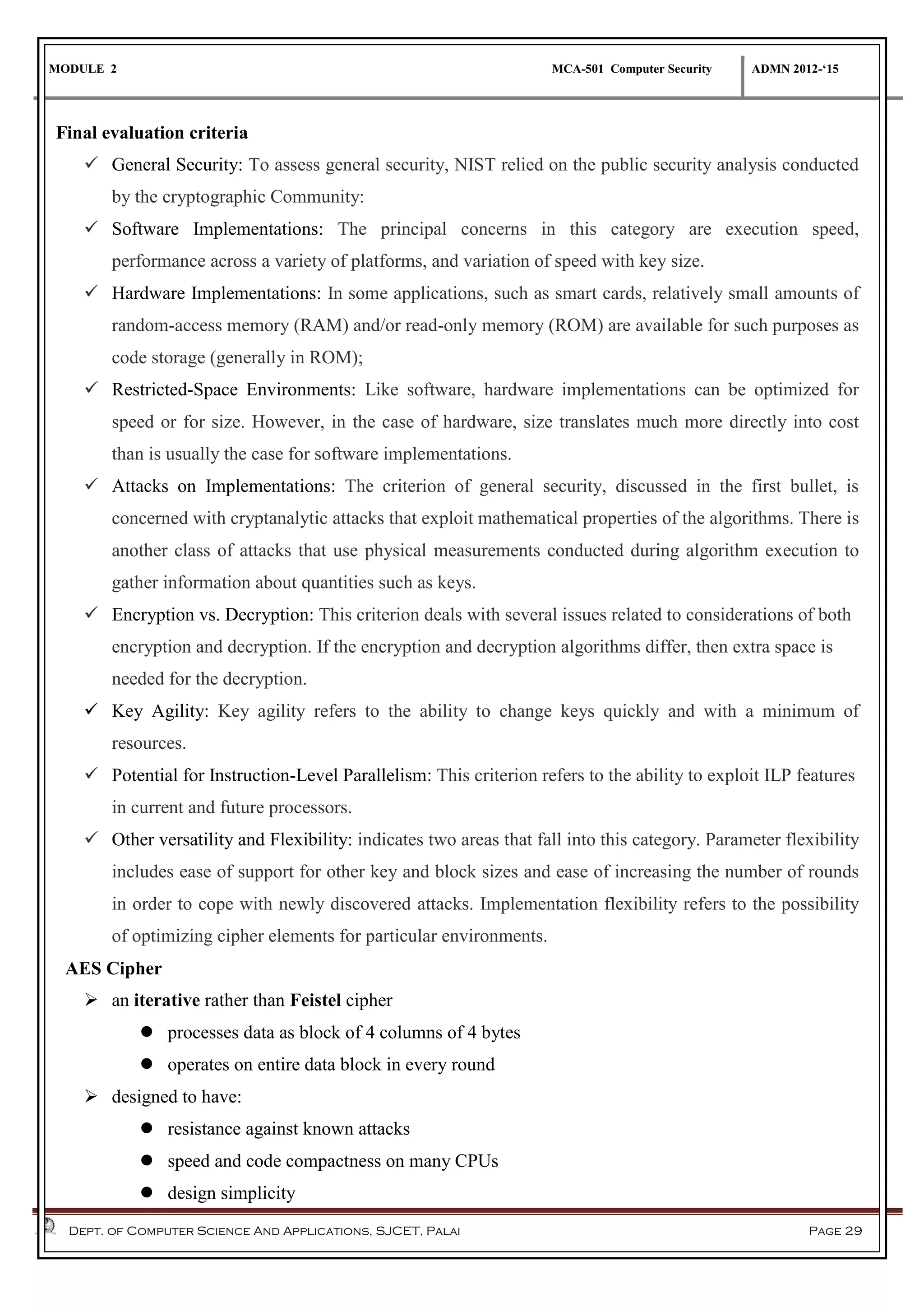MODULE 2 MCA-501 Computer Security ADMN 2012-‘15
Dept. of Computer Science And Applications, SJCET, Palai Page 29
Final evaluation criteria
 General Security: To assess general security, NIST relied on the public security analysis conducted
by the cryptographic Community:
 Software Implementations: The principal concerns in this category are execution speed,
performance across a variety of platforms, and variation of speed with key size.
 Hardware Implementations: In some applications, such as smart cards, relatively small amounts of
random-access memory (RAM) and/or read-only memory (ROM) are available for such purposes as
code storage (generally in ROM);
 Restricted-Space Environments: Like software, hardware implementations can be optimized for
speed or for size. However, in the case of hardware, size translates much more directly into cost
than is usually the case for software implementations.
 Attacks on Implementations: The criterion of general security, discussed in the first bullet, is
concerned with cryptanalytic attacks that exploit mathematical properties of the algorithms. There is
another class of attacks that use physical measurements conducted during algorithm execution to
gather information about quantities such as keys.
 Encryption vs. Decryption: This criterion deals with several issues related to considerations of both
encryption and decryption. If the encryption and decryption algorithms differ, then extra space is
needed for the decryption.
 Key Agility: Key agility refers to the ability to change keys quickly and with a minimum of
resources.
 Potential for Instruction-Level Parallelism: This criterion refers to the ability to exploit ILP features
in current and future processors.
 Other versatility and Flexibility: indicates two areas that fall into this category. Parameter flexibility
includes ease of support for other key and block sizes and ease of increasing the number of rounds
in order to cope with newly discovered attacks. Implementation flexibility refers to the possibility
of optimizing cipher elements for particular environments.
AES Cipher
 an iterative rather than Feistel cipher
 processes data as block of 4 columns of 4 bytes
 operates on entire data block in every round
 designed to have:
 resistance against known attacks
 speed and code compactness on many CPUs
 design simplicity
 