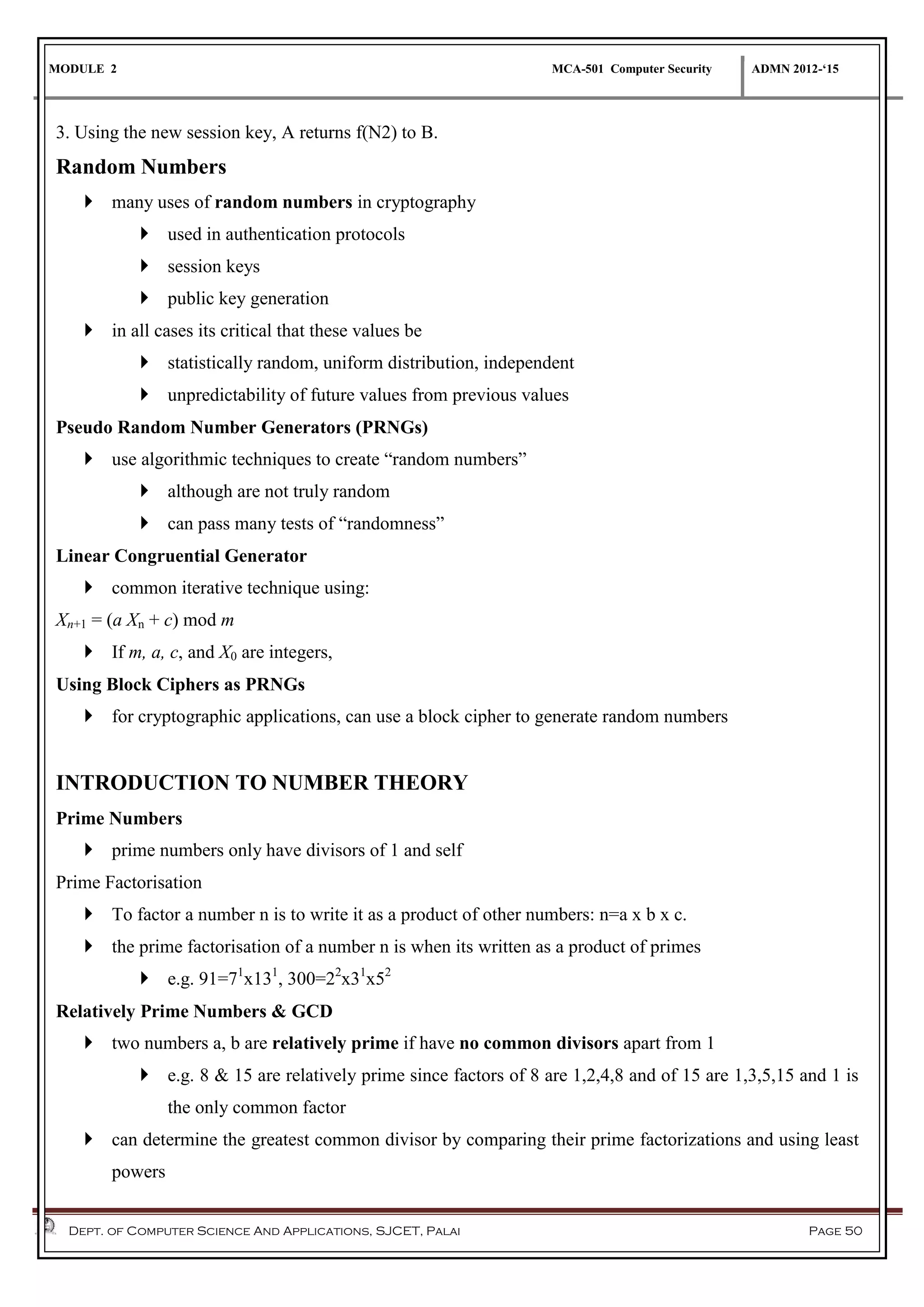 MODULE 2 MCA-501 Computer Security ADMN 2012-‘15
Dept. of Computer Science And Applications, SJCET, Palai Page 50
3. Using the new session key, A returns f(N2) to B.
Random Numbers
 many uses of random numbers in cryptography
 used in authentication protocols
 session keys
 public key generation
 in all cases its critical that these values be
 statistically random, uniform distribution, independent
 unpredictability of future values from previous values
Pseudo Random Number Generators (PRNGs)
 use algorithmic techniques to create “random numbers”
 although are not truly random
 can pass many tests of “randomness”
Linear Congruential Generator
 common iterative technique using:
Xn+1 = (a Xn + c) mod m
 If m, a, c, and X0 are integers,
Using Block Ciphers as PRNGs
 for cryptographic applications, can use a block cipher to generate random numbers
INTRODUCTION TO NUMBER THEORY
Prime Numbers
 prime numbers only have divisors of 1 and self
Prime Factorisation
 To factor a number n is to write it as a product of other numbers: n=a x b x c.
 the prime factorisation of a number n is when its written as a product of primes
 e.g. 91=71
x131
, 300=22
x31
x52
Relatively Prime Numbers & GCD
 two numbers a, b are relatively prime if have no common divisors apart from 1
 e.g. 8 & 15 are relatively prime since factors of 8 are 1,2,4,8 and of 15 are 1,3,5,15 and 1 is
the only common factor
 can determine the greatest common divisor by comparing their prime factorizations and using least
powers
 