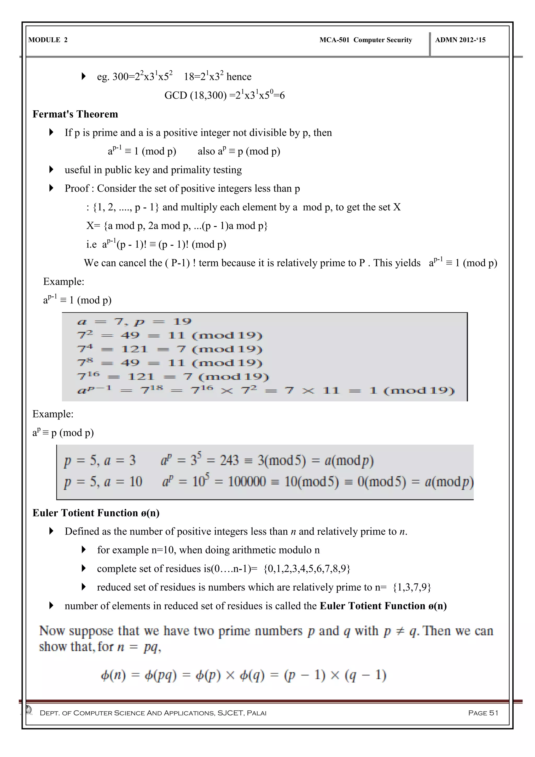 MODULE 2 MCA-501 Computer Security ADMN 2012-‘15
Dept. of Computer Science And Applications, SJCET, Palai Page 51
 eg. 300=22
x31
x52
18=21
x32
hence
GCD (18,300) =21
x31
x50
=6
Fermat's Theorem
 If p is prime and a is a positive integer not divisible by p, then
ap-1
≡ 1 (mod p) also ap
≡ p (mod p)
 useful in public key and primality testing
 Proof : Consider the set of positive integers less than p
: {1, 2, ...., p - 1} and multiply each element by a mod p, to get the set X
X= {a mod p, 2a mod p, ...(p - 1)a mod p}
i.e ap-1
(p - 1)! ≡ (p - 1)! (mod p)
We can cancel the ( P-1) ! term because it is relatively prime to P . This yields ap-1
≡ 1 (mod p)
Example:
ap-1
≡ 1 (mod p)
Example:
ap
≡ p (mod p)
Euler Totient Function ø(n)
 Defined as the number of positive integers less than n and relatively prime to n.
 for example n=10, when doing arithmetic modulo n
 complete set of residues is(0….n-1)= {0,1,2,3,4,5,6,7,8,9}
 reduced set of residues is numbers which are relatively prime to n= {1,3,7,9}
 number of elements in reduced set of residues is called the Euler Totient Function ø(n)
 