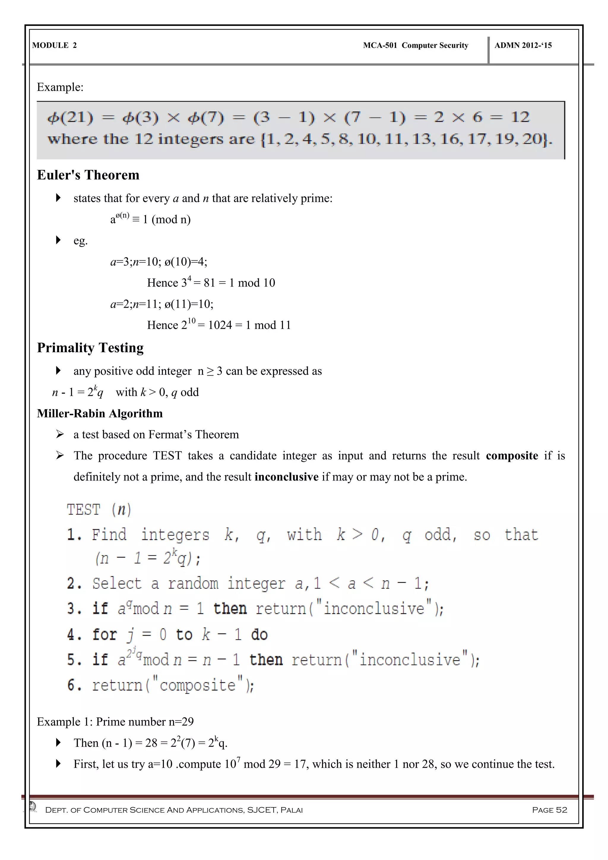 MODULE 2 MCA-501 Computer Security ADMN 2012-‘15
Dept. of Computer Science And Applications, SJCET, Palai Page 52
Example:
Euler's Theorem
 states that for every a and n that are relatively prime:
aø(n)
≡ 1 (mod n)
 eg.
a=3;n=10; ø(10)=4;
Hence 34
= 81 = 1 mod 10
a=2;n=11; ø(11)=10;
Hence 210
= 1024 = 1 mod 11
Primality Testing
 any positive odd integer n ≥ 3 can be expressed as
n - 1 = 2k
q with k > 0, q odd
Miller-Rabin Algorithm
 a test based on Fermat’s Theorem
 The procedure TEST takes a candidate integer as input and returns the result composite if is
definitely not a prime, and the result inconclusive if may or may not be a prime.
Example 1: Prime number n=29
 Then (n - 1) = 28 = 22
(7) = 2k
q.
 First, let us try a=10 .compute 107
mod 29 = 17, which is neither 1 nor 28, so we continue the test.
 