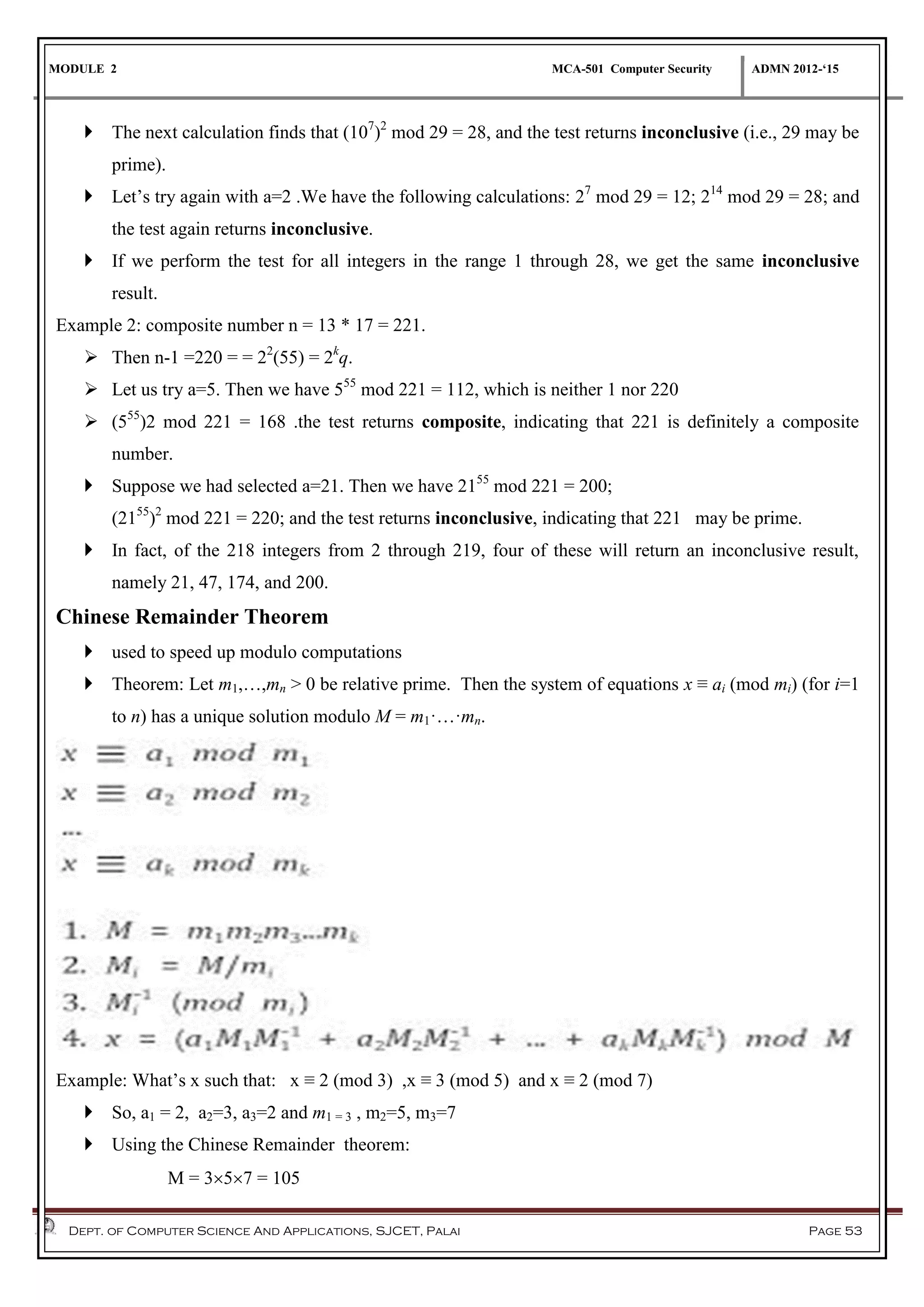 MODULE 2 MCA-501 Computer Security ADMN 2012-‘15
Dept. of Computer Science And Applications, SJCET, Palai Page 53
 The next calculation finds that (107
)2
mod 29 = 28, and the test returns inconclusive (i.e., 29 may be
prime).
 Let’s try again with a=2 .We have the following calculations: 27
mod 29 = 12; 214
mod 29 = 28; and
the test again returns inconclusive.
 If we perform the test for all integers in the range 1 through 28, we get the same inconclusive
result.
Example 2: composite number n = 13 * 17 = 221.
 Then n-1 =220 = = 22
(55) = 2k
q.
 Let us try a=5. Then we have 555
mod 221 = 112, which is neither 1 nor 220
 (555
)2 mod 221 = 168 .the test returns composite, indicating that 221 is definitely a composite
number.
 Suppose we had selected a=21. Then we have 2155
mod 221 = 200;
(2155
)2
mod 221 = 220; and the test returns inconclusive, indicating that 221 may be prime.
 In fact, of the 218 integers from 2 through 219, four of these will return an inconclusive result,
namely 21, 47, 174, and 200.
Chinese Remainder Theorem
 used to speed up modulo computations
 Theorem: Let m1,…,mn > 0 be relative prime. Then the system of equations x ≡ ai (mod mi) (for i=1
to n) has a unique solution modulo M = m1·…·mn.
Example: What’s x such that: x ≡ 2 (mod 3) ,x ≡ 3 (mod 5) and x ≡ 2 (mod 7)
 So, a1 = 2, a2=3, a3=2 and m1 = 3 , m2=5, m3=7
 Using the Chinese Remainder theorem:
M = 357 = 105
 