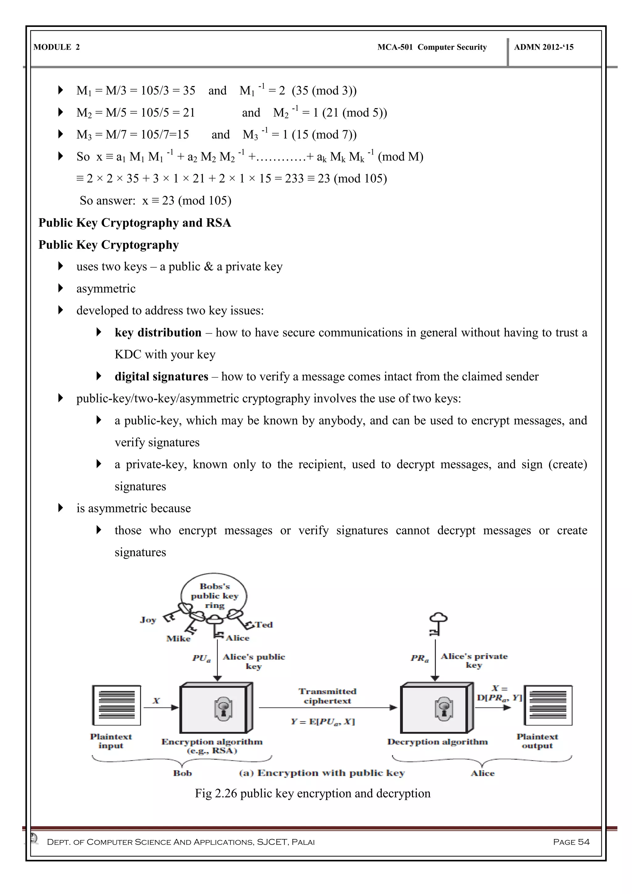 MODULE 2 MCA-501 Computer Security ADMN 2012-‘15
Dept. of Computer Science And Applications, SJCET, Palai Page 54
 M1 = M/3 = 105/3 = 35 and M1
-1
= 2 (35 (mod 3))
 M2 = M/5 = 105/5 = 21 and M2
-1
= 1 (21 (mod 5))
 M3 = M/7 = 105/7=15 and M3
-1
= 1 (15 (mod 7))
 So x ≡ a1 M1 M1
-1
+ a2 M2 M2
-1
+…………+ ak Mk Mk
-1
(mod M)
≡ 2 × 2 × 35 + 3 × 1 × 21 + 2 × 1 × 15 = 233 ≡ 23 (mod 105)
So answer: x ≡ 23 (mod 105)
Public Key Cryptography and RSA
Public Key Cryptography
 uses two keys – a public & a private key
 asymmetric
 developed to address two key issues:
 key distribution – how to have secure communications in general without having to trust a
KDC with your key
 digital signatures – how to verify a message comes intact from the claimed sender
 public-key/two-key/asymmetric cryptography involves the use of two keys:
 a public-key, which may be known by anybody, and can be used to encrypt messages, and
verify signatures
 a private-key, known only to the recipient, used to decrypt messages, and sign (create)
signatures
 is asymmetric because
 those who encrypt messages or verify signatures cannot decrypt messages or create
signatures
Fig 2.26 public key encryption and decryption
 