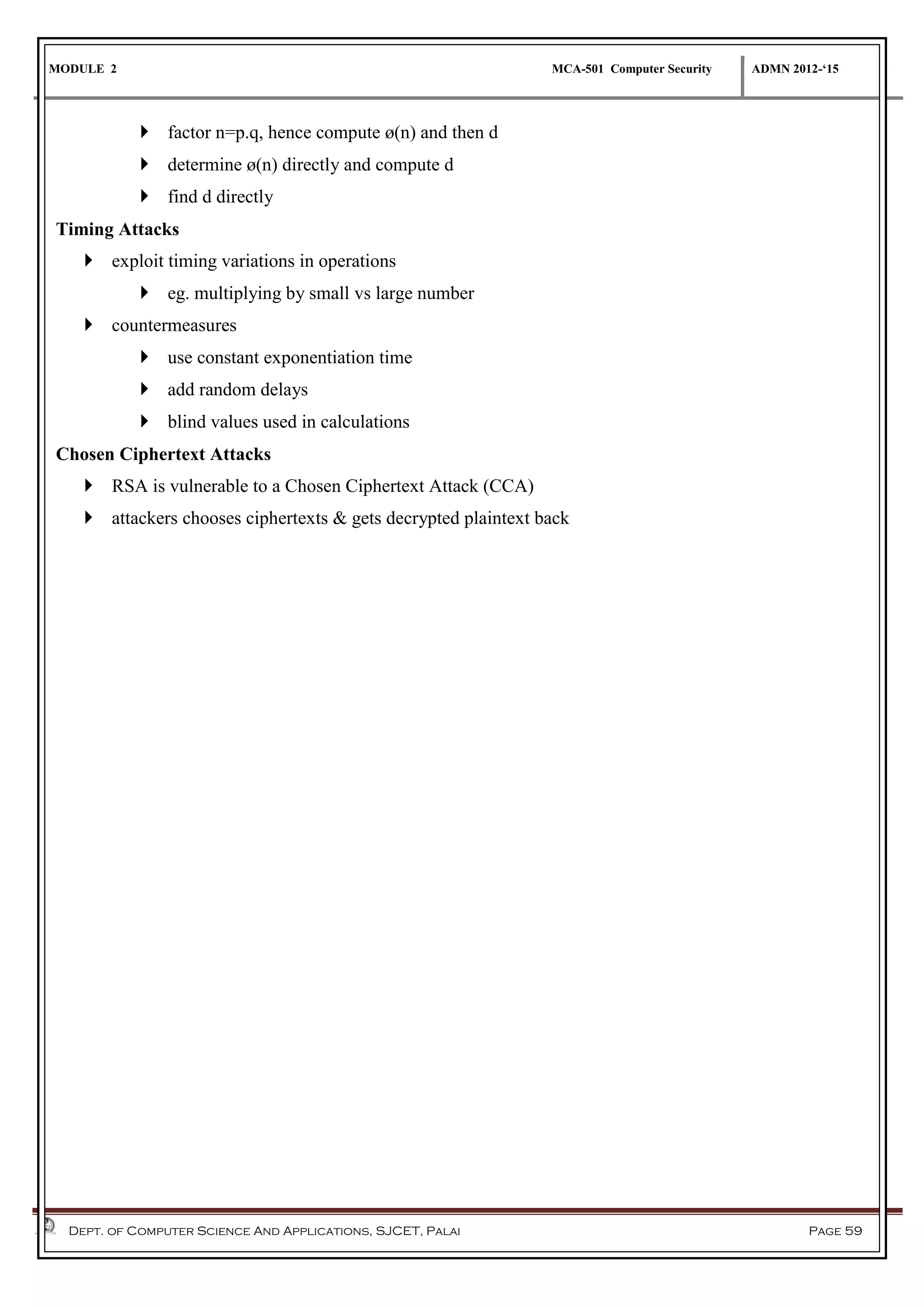 MODULE 2 MCA-501 Computer Security ADMN 2012-‘15
Dept. of Computer Science And Applications, SJCET, Palai Page 59
 factor n=p.q, hence compute ø(n) and then d
 determine ø(n) directly and compute d
 find d directly
Timing Attacks
 exploit timing variations in operations
 eg. multiplying by small vs large number
 countermeasures
 use constant exponentiation time
 add random delays
 blind values used in calculations
Chosen Ciphertext Attacks
 RSA is vulnerable to a Chosen Ciphertext Attack (CCA)
 attackers chooses ciphertexts & gets decrypted plaintext back
 
