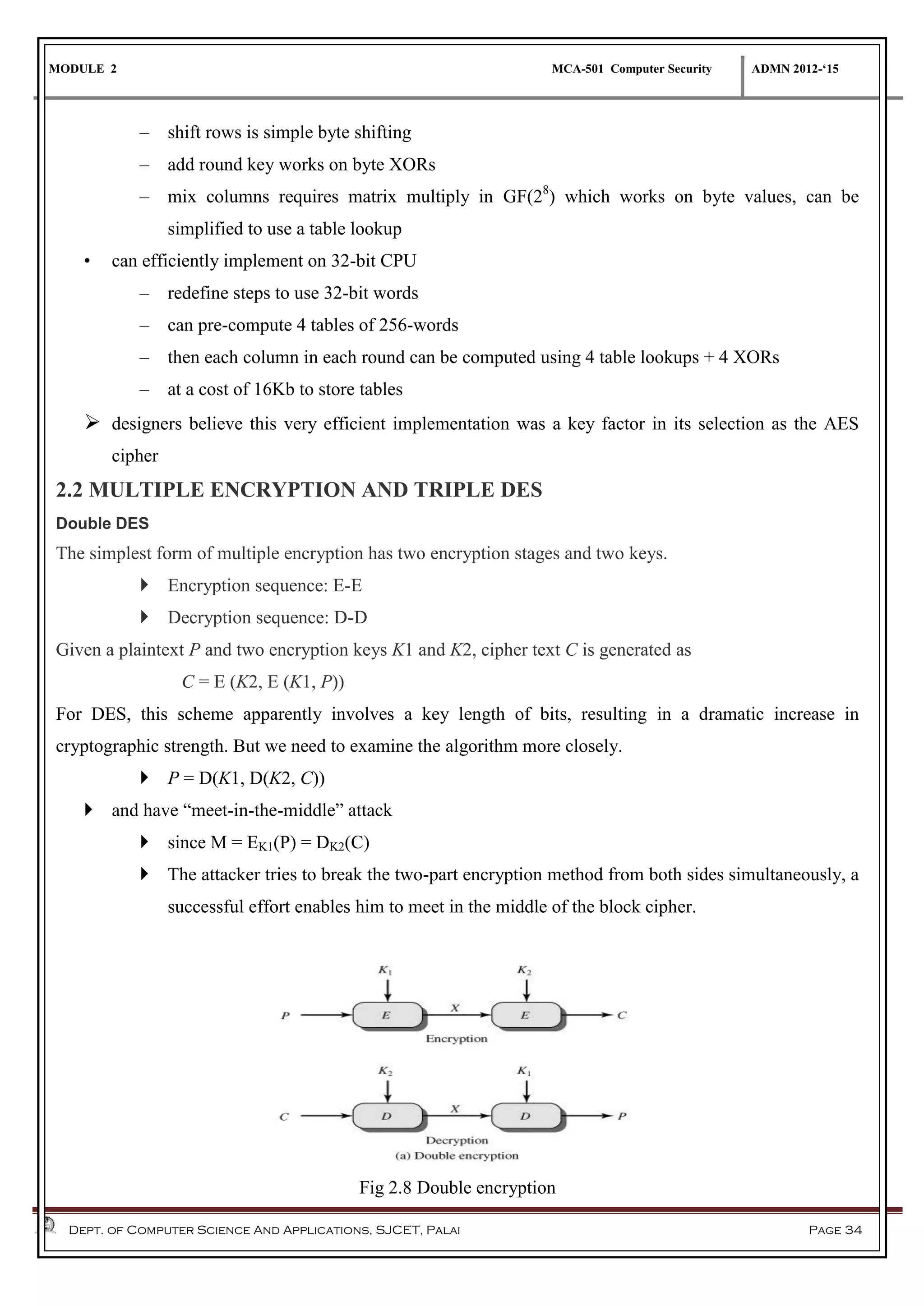 MODULE 2 MCA-501 Computer Security ADMN 2012-‘15
Dept. of Computer Science And Applications, SJCET, Palai Page 34
– shift rows is simple byte shifting
– add round key works on byte XORs
– mix columns requires matrix multiply in GF(28
) which works on byte values, can be
simplified to use a table lookup
• can efficiently implement on 32-bit CPU
– redefine steps to use 32-bit words
– can pre-compute 4 tables of 256-words
– then each column in each round can be computed using 4 table lookups + 4 XORs
– at a cost of 16Kb to store tables
 designers believe this very efficient implementation was a key factor in its selection as the AES
cipher
2.2 MULTIPLE ENCRYPTION AND TRIPLE DES
Double DES
The simplest form of multiple encryption has two encryption stages and two keys.
 Encryption sequence: E-E
 Decryption sequence: D-D
Given a plaintext P and two encryption keys K1 and K2, cipher text C is generated as
C = E (K2, E (K1, P))
For DES, this scheme apparently involves a key length of bits, resulting in a dramatic increase in
cryptographic strength. But we need to examine the algorithm more closely.
 P = D(K1, D(K2, C))
 and have “meet-in-the-middle” attack
 since M = EK1(P) = DK2(C)
 The attacker tries to break the two-part encryption method from both sides simultaneously, a
successful effort enables him to meet in the middle of the block cipher.
Fig 2.8 Double encryption
 