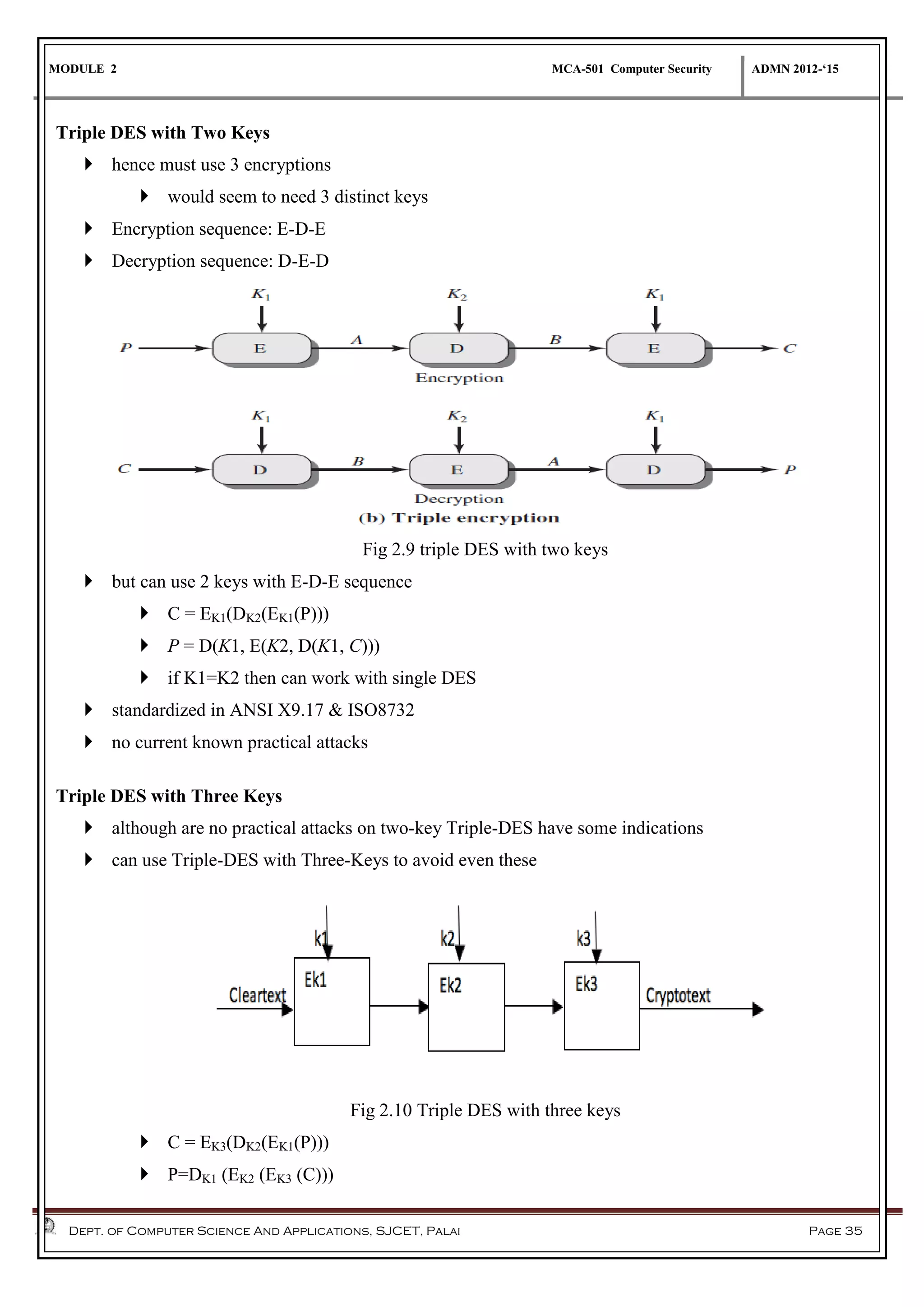 MODULE 2 MCA-501 Computer Security ADMN 2012-‘15
Dept. of Computer Science And Applications, SJCET, Palai Page 35
Triple DES with Two Keys
 hence must use 3 encryptions
 would seem to need 3 distinct keys
 Encryption sequence: E-D-E
 Decryption sequence: D-E-D
Fig 2.9 triple DES with two keys
 but can use 2 keys with E-D-E sequence
 C = EK1(DK2(EK1(P)))
 P = D(K1, E(K2, D(K1, C)))
 if K1=K2 then can work with single DES
 standardized in ANSI X9.17 & ISO8732
 no current known practical attacks
Triple DES with Three Keys
 although are no practical attacks on two-key Triple-DES have some indications
 can use Triple-DES with Three-Keys to avoid even these
Fig 2.10 Triple DES with three keys
 C = EK3(DK2(EK1(P)))
 P=DK1 (EK2 (EK3 (C)))
 