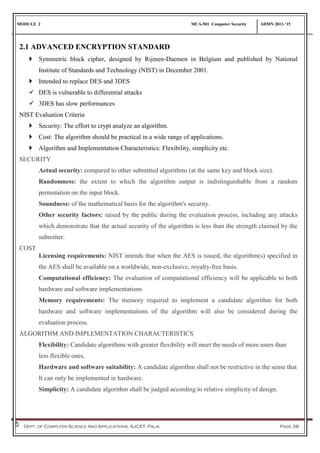 MODULE 2 MCA-501 Computer Security ADMN 2012-‘15
Dept. of Computer Science And Applications, SJCET, Palai Page 28
2.1 ADVANCED ENCRYPTION STANDARD
 Symmetric block cipher, designed by Rijmen-Daemen in Belgium and published by National
Institute of Standards and Technology (NIST) in December 2001.
 Intended to replace DES and 3DES
 DES is vulnerable to differential attacks
 3DES has slow performances
NIST Evaluation Criteria
 Security: The effort to crypt analyze an algorithm.
 Cost: The algorithm should be practical in a wide range of applications.
 Algorithm and Implementation Characteristics: Flexibility, simplicity etc.
SECURITY
Actual security: compared to other submitted algorithms (at the same key and block size).
Randomness: the extent to which the algorithm output is indistinguishable from a random
permutation on the input block.
Soundness: of the mathematical basis for the algorithm's security.
Other security factors: raised by the public during the evaluation process, including any attacks
which demonstrate that the actual security of the algorithm is less than the strength claimed by the
submitter.
COST
Licensing requirements: NIST intends that when the AES is issued, the algorithm(s) specified in
the AES shall be available on a worldwide, non-exclusive, royalty-free basis.
Computational efficiency: The evaluation of computational efficiency will be applicable to both
hardware and software implementations
Memory requirements: The memory required to implement a candidate algorithm for both
hardware and software implementations of the algorithm will also be considered during the
evaluation process.
ALGORITHM AND IMPLEMENTATION CHARACTERISTICS
Flexibility: Candidate algorithms with greater flexibility will meet the needs of more users than
less flexible ones,
Hardware and software suitability: A candidate algorithm shall not be restrictive in the sense that
It can only be implemented in hardware.
Simplicity: A candidate algorithm shall be judged according to relative simplicity of design.
 