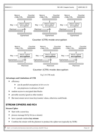 MODULE 2 MCA-501 Computer Security ADMN 2012-‘15
Dept. of Computer Science And Applications, SJCET, Palai Page 41
Fig 2.16 CTR mode
Advantages and Limitations of CTR
 efficiency
 can do parallel encryptions in h/w or s/w
 can preprocess in advance of need
 random access to encrypted data blocks
 provable security (good as other modes)
 But must ensure never reuse key/counter values, otherwise could break.
STREAM CIPHERS AND RC4
Stream Cipher
 Start with a secret key
 process message bit by bit (as a stream)
 have a pseudo random key stream
 Combine the stream with the plaintext to produce the cipher text (typically by XOR)
 