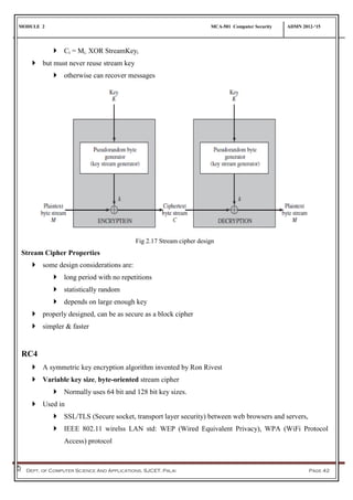 MODULE 2 MCA-501 Computer Security ADMN 2012-‘15
Dept. of Computer Science And Applications, SJCET, Palai Page 42
 Ci = Mi. XOR StreamKeyi
 but must never reuse stream key
 otherwise can recover messages
Fig 2.17 Stream cipher design
Stream Cipher Properties
 some design considerations are:
 long period with no repetitions
 statistically random
 depends on large enough key
 properly designed, can be as secure as a block cipher
 simpler & faster
RC4
 A symmetric key encryption algorithm invented by Ron Rivest
 Variable key size, byte-oriented stream cipher
 Normally uses 64 bit and 128 bit key sizes.
 Used in
 SSL/TLS (Secure socket, transport layer security) between web browsers and servers,
 IEEE 802.11 wirelss LAN std: WEP (Wired Equivalent Privacy), WPA (WiFi Protocol
Access) protocol
 