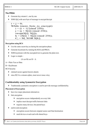 MODULE 2 MCA-501 Computer Security ADMN 2012-‘15
Dept. of Computer Science And Applications, SJCET, Palai Page 44
The PRGA
 Generate key stream k , one by one
 XOR S[k] with next byte of message to encrypt/decrypt
Decryption using RC4
 Use the same secret key as during the encryption phase.
 Generate keystream by running the KSA and PRGA.
 XOR keystream with the encrypted text to generate the plain text.
 Logic is simple :
(A xor B) xor B = A
A = Plain Text or Data
B = KeyStream
RC4 Security
 claimed secure against known attacks
 since RC4 is a stream cipher, must never reuse a key
Confidentiality using Symmetric Encryption
 Traditionally symmetric encryption is used to provide message confidentiality.
Placement of Encryption
 have two major placement alternatives
 link encryption
 encryption occurs independently on every link
 implies must decrypt traffic between links
 requires many devices, but paired keys
 end-to-end encryption
 encryption occurs between original source and final destination
 need devices at each end with shared keys
 