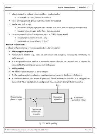 MODULE 2 MCA-501 Computer Security ADMN 2012-‘15
Dept. of Computer Science And Applications, SJCET, Palai Page 46
 when using end-to-end encryption must leave headers in clear
 so network can correctly route information
 hence although contents protected, traffic pattern flows are not
 ideally want both at once
 end-to-end encryption protects data contents over entire path and provides authentication
 link encryption protects traffic flows from monitoring
 can place encryption function at various layers in OSI Reference Model
 link encryption occurs at layers 1 or 2
 end-to-end can occur at layers 3, 4, 6, 7
Traffic Confidentiality
Is related to the monitoring of communications flows between parties
 link encryption approach
 Network-layer headers (e.g., frame or cell header) are encrypted, reducing the opportunity for
traffic analysis.
 It is still possible for an attacker to assess the amount of traffic on a network and to observe the
amount of traffic entering and leaving each end system.
 traffic padding
 An effective countermeasure to traffic analysis
 Traffic padding produces cipher text output continuously, even in the absence of plaintext.
 A continuous random data stream is generated. When plaintext is available, it is encrypted and
transmitted. When input plaintext is not present, random data are encrypted and transmitted
Fig 2.21 traffic padding
 