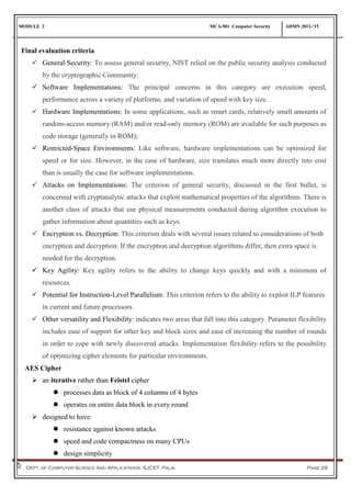 MODULE 2 MCA-501 Computer Security ADMN 2012-‘15
Dept. of Computer Science And Applications, SJCET, Palai Page 29
Final evaluation criteria
 General Security: To assess general security, NIST relied on the public security analysis conducted
by the cryptographic Community:
 Software Implementations: The principal concerns in this category are execution speed,
performance across a variety of platforms, and variation of speed with key size.
 Hardware Implementations: In some applications, such as smart cards, relatively small amounts of
random-access memory (RAM) and/or read-only memory (ROM) are available for such purposes as
code storage (generally in ROM);
 Restricted-Space Environments: Like software, hardware implementations can be optimized for
speed or for size. However, in the case of hardware, size translates much more directly into cost
than is usually the case for software implementations.
 Attacks on Implementations: The criterion of general security, discussed in the first bullet, is
concerned with cryptanalytic attacks that exploit mathematical properties of the algorithms. There is
another class of attacks that use physical measurements conducted during algorithm execution to
gather information about quantities such as keys.
 Encryption vs. Decryption: This criterion deals with several issues related to considerations of both
encryption and decryption. If the encryption and decryption algorithms differ, then extra space is
needed for the decryption.
 Key Agility: Key agility refers to the ability to change keys quickly and with a minimum of
resources.
 Potential for Instruction-Level Parallelism: This criterion refers to the ability to exploit ILP features
in current and future processors.
 Other versatility and Flexibility: indicates two areas that fall into this category. Parameter flexibility
includes ease of support for other key and block sizes and ease of increasing the number of rounds
in order to cope with newly discovered attacks. Implementation flexibility refers to the possibility
of optimizing cipher elements for particular environments.
AES Cipher
 an iterative rather than Feistel cipher
 processes data as block of 4 columns of 4 bytes
 operates on entire data block in every round
 designed to have:
 resistance against known attacks
 speed and code compactness on many CPUs
 design simplicity
 