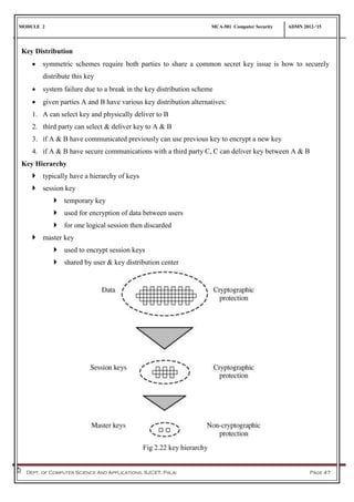 MODULE 2 MCA-501 Computer Security ADMN 2012-‘15
Dept. of Computer Science And Applications, SJCET, Palai Page 47
Key Distribution
 symmetric schemes require both parties to share a common secret key issue is how to securely
distribute this key
 system failure due to a break in the key distribution scheme
 given parties A and B have various key distribution alternatives:
1. A can select key and physically deliver to B
2. third party can select & deliver key to A & B
3. if A & B have communicated previously can use previous key to encrypt a new key
4. if A & B have secure communications with a third party C, C can deliver key between A & B
Key Hierarchy
 typically have a hierarchy of keys
 session key
 temporary key
 used for encryption of data between users
 for one logical session then discarded
 master key
 used to encrypt session keys
 shared by user & key distribution center
Fig 2.22 key hierarchy
 