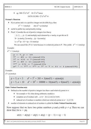 MODULE 2 MCA-501 Computer Security ADMN 2012-‘15
Dept. of Computer Science And Applications, SJCET, Palai Page 51
 eg. 300=22
x31
x52
18=21
x32
hence
GCD (18,300) =21
x31
x50
=6
Fermat's Theorem
 If p is prime and a is a positive integer not divisible by p, then
ap-1
≡ 1 (mod p) also ap
≡ p (mod p)
 useful in public key and primality testing
 Proof : Consider the set of positive integers less than p
: {1, 2, ...., p - 1} and multiply each element by a mod p, to get the set X
X= {a mod p, 2a mod p, ...(p - 1)a mod p}
i.e ap-1
(p - 1)! ≡ (p - 1)! (mod p)
We can cancel the ( P-1) ! term because it is relatively prime to P . This yields ap-1
≡ 1 (mod p)
Example:
ap-1
≡ 1 (mod p)
Example:
ap
≡ p (mod p)
Euler Totient Function ø(n)
 Defined as the number of positive integers less than n and relatively prime to n.
 for example n=10, when doing arithmetic modulo n
 complete set of residues is(0….n-1)= {0,1,2,3,4,5,6,7,8,9}
 reduced set of residues is numbers which are relatively prime to n= {1,3,7,9}
 number of elements in reduced set of residues is called the Euler Totient Function ø(n)
 
