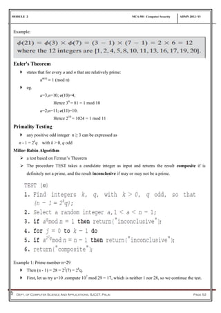 MODULE 2 MCA-501 Computer Security ADMN 2012-‘15
Dept. of Computer Science And Applications, SJCET, Palai Page 52
Example:
Euler's Theorem
 states that for every a and n that are relatively prime:
aø(n)
≡ 1 (mod n)
 eg.
a=3;n=10; ø(10)=4;
Hence 34
= 81 = 1 mod 10
a=2;n=11; ø(11)=10;
Hence 210
= 1024 = 1 mod 11
Primality Testing
 any positive odd integer n ≥ 3 can be expressed as
n - 1 = 2k
q with k > 0, q odd
Miller-Rabin Algorithm
 a test based on Fermat’s Theorem
 The procedure TEST takes a candidate integer as input and returns the result composite if is
definitely not a prime, and the result inconclusive if may or may not be a prime.
Example 1: Prime number n=29
 Then (n - 1) = 28 = 22
(7) = 2k
q.
 First, let us try a=10 .compute 107
mod 29 = 17, which is neither 1 nor 28, so we continue the test.
 