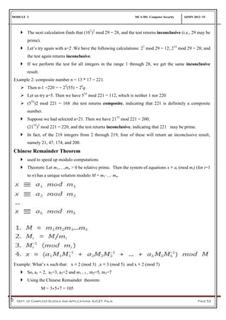 MODULE 2 MCA-501 Computer Security ADMN 2012-‘15
Dept. of Computer Science And Applications, SJCET, Palai Page 53
 The next calculation finds that (107
)2
mod 29 = 28, and the test returns inconclusive (i.e., 29 may be
prime).
 Let’s try again with a=2 .We have the following calculations: 27
mod 29 = 12; 214
mod 29 = 28; and
the test again returns inconclusive.
 If we perform the test for all integers in the range 1 through 28, we get the same inconclusive
result.
Example 2: composite number n = 13 * 17 = 221.
 Then n-1 =220 = = 22
(55) = 2k
q.
 Let us try a=5. Then we have 555
mod 221 = 112, which is neither 1 nor 220
 (555
)2 mod 221 = 168 .the test returns composite, indicating that 221 is definitely a composite
number.
 Suppose we had selected a=21. Then we have 2155
mod 221 = 200;
(2155
)2
mod 221 = 220; and the test returns inconclusive, indicating that 221 may be prime.
 In fact, of the 218 integers from 2 through 219, four of these will return an inconclusive result,
namely 21, 47, 174, and 200.
Chinese Remainder Theorem
 used to speed up modulo computations
 Theorem: Let m1,…,mn > 0 be relative prime. Then the system of equations x ≡ ai (mod mi) (for i=1
to n) has a unique solution modulo M = m1·…·mn.
Example: What’s x such that: x ≡ 2 (mod 3) ,x ≡ 3 (mod 5) and x ≡ 2 (mod 7)
 So, a1 = 2, a2=3, a3=2 and m1 = 3 , m2=5, m3=7
 Using the Chinese Remainder theorem:
M = 357 = 105
 