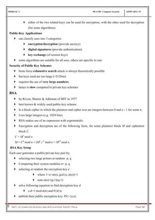 MODULE 2 MCA-501 Computer Security ADMN 2012-‘15
Dept. of Computer Science And Applications, SJCET, Palai Page 56
 either of the two related keys can be used for encryption, with the other used for decryption
(for some algorithms)
Public-Key Applications
 can classify uses into 3 categories:
 encryption/decryption (provide secrecy)
 digital signatures (provide authentication)
 key exchange (of session keys)
 some algorithms are suitable for all uses, others are specific to one
Security of Public Key Schemes
 brute force exhaustive search attack is always theoretically possible
 but keys used are too large (>512bits)
 requires the use of very large numbers
 hence is slow compared to private key schemes
RSA
 by Rivest, Shamir & Adleman of MIT in 1977
 best known & widely used public-key scheme
 Is a block cipher in which the plaintext and cipher text are integers between 0 and n - 1 for some n.
 Uses large integers (e.g. 1024 bits).
 RSA makes use of an expression with exponentials.
 Encryption and decryption are of the following form, for some plaintext block M and ciphertext
block C.
C = Me
mod n
M = Cd
mod n = (Me
) d
mod n = Med
mod n
RSA Key Setup
Each user generates a public/private key pair by:
 selecting two large primes at random p, q
 Computing their system modulus n= p. q
 selecting at random the encryption key e
 where 1<e<ø(n), gcd (e, ø(n))=1
 note ø(n)=(p-1)(q-1)
 solve following equation to find decryption key d
 e.d=1 mod ø(n) and 0≤d≤n
 publish their public encryption key: PU={e,n}
 