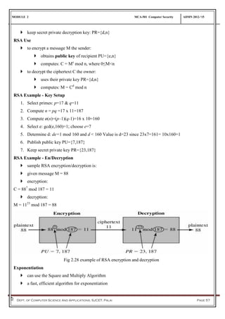 MODULE 2 MCA-501 Computer Security ADMN 2012-‘15
Dept. of Computer Science And Applications, SJCET, Palai Page 57
 keep secret private decryption key: PR={d,n}
RSA Use
 to encrypt a message M the sender:
 obtains public key of recipient PU={e,n}
 computes: C = Me
mod n, where 0≤M<n
 to decrypt the ciphertext C the owner:
 uses their private key PR={d,n}
 computes: M = Cd
mod n
RSA Example - Key Setup
1. Select primes: p=17 & q=11
2. Compute n = pq =17 x 11=187
3. Compute ø(n)=(p–1)(q-1)=16 x 10=160
4. Select e: gcd(e,160)=1; choose e=7
5. Determine d: de=1 mod 160 and d < 160 Value is d=23 since 23x7=161= 10x160+1
6. Publish public key PU={7,187}
7. Keep secret private key PR={23,187}
RSA Example - En/Decryption
 sample RSA encryption/decryption is:
 given message M = 88
 encryption:
C = 887
mod 187 = 11
 decryption:
M = 1123
mod 187 = 88
Fig 2.28 example of RSA encryption and decryption
Exponentiation
 can use the Square and Multiply Algorithm
 a fast, efficient algorithm for exponentiation
 